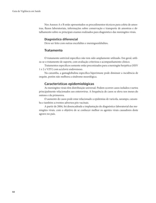 Guia de Vigilância em Saúde 
64 
Nos Anexos A e B estão apresentados os procedimentos técnicos para coleta de amos-tras, 
fluxos laboratoriais, informações sobre conservação e transporte de amostras e de-talhamento 
sobre os principais exames realizados para diagnóstico das meningites virais. 
Diagnóstico diferencial 
Deve ser feito com outras encefalites e meningoenfelalites. 
Tratamento 
O tratamento antiviral específico não tem sido amplamente utilizado. Em geral, utili-za- 
se o tratamento de suporte, com avaliação criteriosa e acompanhamento clínico. 
Tratamentos específicos somente estão preconizados para a meningite herpética (HSV 
1 e 2 e VZV) com aciclovir endovenoso. 
Na caxumba, a gamaglobulina específica hiperimune pode diminuir a incidência de 
orquite, porém não melhora a síndrome neurológica. 
Características epidemiológicas 
As meningites virais têm distribuição universal. Podem ocorrer casos isolados e surtos 
principalmente relacionados aos enterovírus. A frequência de casos se eleva nos meses do 
outono e da primavera. 
O aumento de casos pode estar relacionado a epidemias de varicela, sarampo, caxum-ba 
e também a eventos adversos pós-vacinais. 
A partir de 2004, foi desencadeada a implantação do diagnóstico laboratorial das me-ningites 
virais, com o objetivo de se conhecer melhor os agentes virais causadores deste 
agravo no país. 
 
