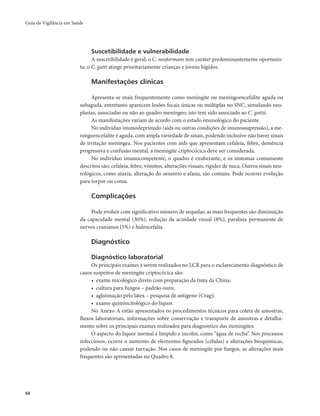 Guia de Vigilância em Saúde 
66 
Suscetibilidade e vulnerabilidade 
A suscetibilidade é geral; o C. neoformans tem caráter predominantemente oportunis-ta; 
o C. gatti atinge prioritariamente crianças e jovens hígidos. 
Manifestações clínicas 
Apresenta-se mais frequentemente como meningite ou meningoencefalite aguda ou 
subaguda, entretanto aparecem lesões focais únicas ou múltiplas no SNC, simulando neo-plasias, 
associadas ou não ao quadro meníngeo; isto tem sido associado ao C. gattii. 
As manifestações variam de acordo com o estado imunológico do paciente. 
No indivíduo imunodeprimido (aids ou outras condições de imunossupressão), a me-ningoencefalite 
é aguda, com ampla variedade de sinais, podendo inclusive não haver sinais 
de irritação meníngea. Nos pacientes com aids que apresentam cefaleia, febre, demência 
progressiva e confusão mental, a meningite criptocócica deve ser considerada. 
No indivíduo imunocompetente, o quadro é exuberante, e os sintomas comumente 
descritos são: cefaleia, febre, vômitos, alterações visuais, rigidez de nuca. Outros sinais neu-rológicos, 
como ataxia, alteração do sensório e afasia, são comuns. Pode ocorrer evolução 
para torpor ou coma. 
Complicações 
Pode evoluir com significativo número de sequelas; as mais frequentes são diminuição 
da capacidade mental (30%), redução da acuidade visual (8%), paralisia permanente de 
nervos cranianos (5%) e hidrocefalia. 
Diagnóstico 
Diagnóstico laboratorial 
Os principais exames a serem realizados no LCR para o esclarecimento diagnóstico de 
casos suspeitos de meningite criptocócica são: 
• exame micológico direto com preparação da tinta da China; 
• cultura para fungos – padrão ouro; 
• aglutinação pelo látex – pesquisa de antígeno (Crag); 
• exame quimiocitológico do líquor. 
No Anexo A estão apresentados os procedimentos técnicos para coleta de amostras, 
fluxos laboratoriais, informações sobre conservação e transporte de amostras e detalha-mento 
sobre os principais exames realizados para diagnóstico das meningites. 
O aspecto do líquor normal é límpido e incolor, como “água de rocha”. Nos processos 
infecciosos, ocorre o aumento de elementos figurados (células) e alterações bioquímicas, 
podendo ou não causar turvação. Nos casos de meningite por fungos, as alterações mais 
frequentes são apresentadas no Quadro 8. 
 