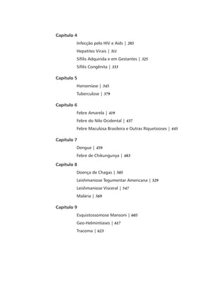Capítulo 4 
Infecção pelo HIV e Aids | 285 
Hepatites Virais | 311 
Sífilis Adquirida e em Gestantes | 325 
Sífilis Congênita | 333 
Capítulo 5 
Hanseníase | 345 
Tuberculose | 379 
Capítulo 6 
Febre Amarela | 419 
Febre do Nilo Ocidental | 437 
Febre Maculosa Brasileira e Outras Riquetsioses | 445 
Capítulo 7 
Dengue | 459 
Febre de Chikungunya | 483 
Capítulo 8 
Doença de Chagas | 505 
Leishmaniose Tegumentar Americana | 529 
Leishmaniose Visceral | 547 
Malária | 569 
Capítulo 9 
Esquistossomose Mansoni | 605 
Geo-Helmintíases | 617 
Tracoma | 623 
 