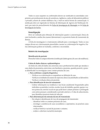 Guia de Vigilância em Saúde 
70 
Todos os casos suspeitos ou confirmados devem ser notificados às autoridades com-petentes, 
por profissionais da área de assistência, vigilância, e pelos de laboratórios públicos 
e privados, através de contato telefônico, fax, e-mail ou outras formas de comunicação. A 
notificação deve ser registrada no Sistema de Informação de Agravos de Notificação (Si-nan), 
por meio do preenchimento da Ficha de Investigação de Meningite ou da Ficha de 
Investigação de Surtos. 
Investigação 
Deve ser realizada para obtenção de informações quanto à caracterização clínica do 
caso (incluindo a análise dos exames laboratoriais) e as possíveis fontes de transmissão da 
doença. 
A ficha de investigação é o instrumento utilizado para a investigação. Todos os seus 
campos devem ser criteriosamente preenchidos, mesmo se a informação for negativa. Ou-tras 
informações podem ser incluídas, conforme a necessidade. 
Roteiro da investigação 
Identificação do paciente 
Preencher todos os campos referentes à notificação (dados gerais, do caso e de residência). 
Coleta de dados clínicos e epidemiológicos 
As fontes de coleta de dados são entrevista com o profissional de saúde que atendeu o 
caso, dados do prontuário, entrevistas com familiares e pacientes, quando possível, e pesso-as 
identificadas na investigação como contato próximo do caso. 
• Para confirmar a suspeita diagnóstica 
- Verificar se as informações se enquadram na definição de caso. 
- Verificar os resultados de exames do espécime clínico encaminhados ao laboratório. 
- Verificar a evolução clínica do paciente. 
• Para identificação da área de transmissão 
- Coletar informações na residência e nos locais usualmente frequentados pelos 
indivíduos acometidos (creches, escolas, locais de trabalho, quartéis, igrejas e ou-tros 
pontos de convívio social em que pode haver contato próximo e prolongado 
com outras pessoas), considerando o período anterior a 15 dias do adoecimento, 
para identificar possíveis fontes de infecção. 
• Para determinação da extensão da área de transmissão 
- Em relação à identificação do risco de propagação da transmissão: 
. identificar todos os contatos próximos do caso; 
. investigar a existência de casos secundários e coprimários, ou possíveis casos 
relacionados; 
. verificar histórico vacinal do paciente e contatos; 
. avaliar a cobertura vacinal do município. 
 