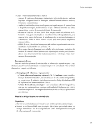 Outras Meningites 
71 
• Coleta e remessa de material para exames 
- A coleta de espécimes clínicos para o diagnóstico laboratorial deve ser realizada 
logo após a suspeita clínica de meningite, preferencialmente antes do início do 
tratamento com antibiótico. 
- A adoção imediata do tratamento adequado não impede a coleta de material para 
o diagnóstico etiológico, mas recomenda-se que a coleta das amostras seja feita o 
mais próximo possível do momento do início do tratamento. 
- O material coletado em meio estéril deve ser processado inicialmente no la-boratório 
local, para orientação da conduta médica. Subsequentemente, esse 
material e/ou a cepa de bactéria já isolada deverão ser encaminhados para o 
Laboratório Central de Saúde Pública (Lacen) para realização de diagnóstico 
mais específico. 
- O LCR deve ser coletado exclusivamente pelo médico seguindo as normas técni-cas 
e fluxos recomendados nos Anexos A e B. 
- Nem sempre é possível aguardar os resultados laboratoriais para instituição das 
medidas de controle cabíveis, embora essas sejam imprescindíveis para confirma-ção 
do caso, direcionamento das medidas de controle e orientação para o encer-ramento 
da investigação. 
Encerramento de caso 
Deve ser realizado após a verificação de todas as informações necessárias para a con-clusão 
do caso. O encerramento de um caso de meningite pode ser realizado pelos critérios 
diagnósticos a seguir especificados. 
• Meningite por H. influenzae e S. pneumoniae 
- Critério laboratorial específico (cultura, PCR, CIE ou látex) – caso com iden-tificação 
da bactéria na cultura, ou com detecção do DNA da bactéria por PCR, 
ou com presença de antígenos bacterianos na amostra clínica detectados por CIE 
(H. influenzae) ou látex nas amostras clínicas. 
- Critério de vínculo epidemiológico – caso sem exames laboratoriais positivos, 
mas que teve contato próximo com caso confirmado de H. influenzae, por critério 
laboratorial específico, em um período anterior (de até 15 dias) ao aparecimento 
dos sintomas. 
Medidas de prevenção e controle 
Objetivos 
• Prevenir a ocorrência de casos secundários em contatos próximos de meningite. 
• Reduzir a morbimortalidade das meningites bacterianas, prevenindo casos em 
crianças menores de 1 ano de idade por vacinas contra meningite tuberculosa, por 
H. influenzae e por S. pneumoniae. 
 