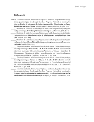 Outras Meningites 
75 
Bibliografia 
BRASIL Ministério da Saúde. Secretaria de Vigilância em Saúde. Departamento de vigi-lância 
epidemiológica. Coordenação-Geral do Programa Nacional de Imunizações. 
Informe Técnico da Introdução da Vacina Meningocócica C (conjugada) no Calen-dário 
de Vacinação da Criança: Incorporação – 2º semestre de 2010. Brasília, 2010. 
______. Ministério da Saúde. Secretaria de Vigilância em Saúde. Departamento de Vigilân-cia 
Epidemiológica. Guia de vigilância epidemiológica. 7. ed. Brasília, 2009. 816 p. 
______. Ministério da Saúde. Secretaria de Vigilância em Saúde. Departamento de Vigilân-cia 
Epidemiológica. Manual dos centros de referência para imunobiológicos espe-ciais. 
Brasília, 2006. 188 p. 
______. Ministério da Saúde. Secretaria de Vigilância em Saúde. Departamento de Vigilân-cia 
Epidemiológica. Manual de vigilância epidemiológica de eventos adversos pós-vacinação. 
Brasília, 2008.184 p. 
______. Ministério da Saúde. Secretaria de Vigilância em Saúde. Departamento de Vigi-lância 
Epidemiológica. Portaria nº 3.318, de 28 de outubro de 2010. Institui em todo 
o território nacional, o Calendário Básico de Vacinação da Criança, o Calendário do 
Adolescente e o Calendário do Adulto e Idoso. Disponível em: < http://brasilsus.com. 
br/legislacoes/gm/106024-3318.html>. Acesso em: 19 ago. 2014. 
______. Ministério da Saúde. Secretaria de Vigilância em Saúde. Departamento de Vigi-lância 
Epidemiológica. Portaria nº 1.946, de 19 de julho de 2010. Institui, em todo 
o território nacional, o Calendário de Vacinação para os Povos Indígenas. Disponível 
em: <http://bvsms.saude.gov.br/bvs/saudelegis/gm/2010/prt1946_19_07_2010.html>. 
Acesso em: 19 ago. 2014. 
______. Ministério da Saúde. Secretaria de Vigilância em Saúde. Departamento de vigi-lância 
epidemiológica. Coordenação-Geral do Programa Nacional de Imunizações. 
Proposta para Introdução da Vacina Pneumocócica 10-valente (conjugada) no Ca-lendário 
Básico de Vacinação da Criança: Incorporação março – 2010. Brasília, 2010. 
 