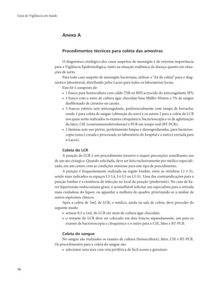 Guia de Vigilância em Saúde 
76 
Anexo A 
Procedimentos técnicos para coleta das amostras 
O diagnóstico etiológico dos casos suspeitos de meningite é de extrema importância 
para a Vigilância Epidemiológica, tanto na situação endêmica da doença quanto em situa-ções 
de surto. 
Para todo caso suspeito de meningite bacteriana, utilizar o “kit de coleta” para o diag-nóstico 
laboratorial, distribuído pelos Lacen para todos os laboratórios locais. 
Este kit é composto de: 
• 1 frasco para hemocultura com caldo TSB ou BHI acrescido do anticoagulante SPS; 
• 1 frasco com o meio de cultura ágar chocolate base Müller-Hinton e 5% de sangue 
desfibrinado de carneiro ou cavalo; 
• 3 frascos estéreis sem anticoagulante, preferencialmente com tampa de borracha, 
sendo 1 para coleta de sangue (obtenção do soro) e os outros 2 para a coleta de LCR 
nos quais serão realizados os exames citoquímico, bacterioscopia e os de aglutinação 
do látex, CIE (contraimunoeletroforese) e PCR em tempo real (RT-PCR); 
• 2 lâminas sem uso prévio, perfeitamente limpas e desengorduradas, para bacterios-copia 
(uma é corada e processada no laboratório do hospital e a outra é enviada para 
o Lacen). 
Coleta do LCR 
A punção do LCR é um procedimento invasivo e requer precauções semelhantes aos 
de um ato cirúrgico. Quando solicitada, deve ser feita exclusivamente por médico especiali-zado, 
em um centro com as condições mínimas para este tipo de procedimento. 
A punção é frequentemente realizada na região lombar, entre as vértebras L1 e S1, 
sendo mais indicados os espaços L3-L4, L4-L5 ou L5-S1. Uma das contraindicações para a 
punção lombar é a existência de infecção no local da punção (piodermite). No caso de ha-ver 
hipertensão endocraniana grave, é aconselhável solicitar um especialista para a retirada 
mais cuidadosa do líquor, ou aguardar a melhora do quadro, priorizando-se a análise de 
outros espécimes clínicos. 
Após a coleta de 3mL de LCR, o médico, ainda na sala de coleta, deve proceder do 
seguinte modo: 
• semear 0,5 a 1mL do LCR em meio de cultura ágar chocolate; 
• o restante do LCR deve ser colocado em dois frascos separadamente, um para os 
exames de bacterioscopia e citoquímico e o outro para o CIE, látex e RT-PCR. 
Coleta do sangue 
No sangue são realizados os exames de cultura (hemocultura), látex, CIE e RT-PCR. 
Os procedimentos para a coleta do sangue são: 
• selecionar uma área com veia periférica de fácil acesso e garrotear; 
 