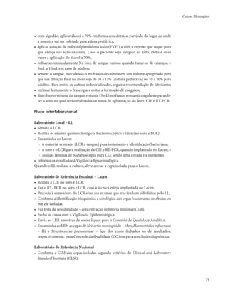 Outras Meningites 
77 
• com algodão, aplicar álcool a 70% em forma concêntrica, partindo do lugar de onde 
a amostra vai ser coletada para a área periférica; 
• aplicar solução de polivinilpirrolidona iodo (PVPI) a 10% e esperar que seque para 
que exerça sua ação oxidante. Caso o paciente seja alérgico ao iodo, efetuar duas 
vezes a aplicação do álcool a 70%; 
• colher aproximadamente 3 a 5mL de sangue venoso quando tratar-se de crianças, e 
5mL a 10mL em caso de adultos; 
• semear o sangue, inoculando-o no frasco de cultura em um volume apropriado para 
que sua diluição final no meio seja de 10 a 15% (cultura pediátrica) ou 10 a 20% para 
adultos. Para meios de cultura industrializados, seguir a recomendação do fabricante; 
• inclinar lentamente o frasco para evitar a formação de coágulos; 
• distribuir o volume de sangue restante (3mL) no frasco sem anticoagulante para ob-ter 
o soro no qual serão realizados os testes de aglutinação do látex, CIE e RT-PCR. 
Fluxo interlaboratorial 
Laboratório Local – LL 
• Semeia o LCR. 
• Realiza os exames quimiocitológico, bacterioscópico e látex (no soro e LCR). 
• Encaminha ao Lacen: 
- o material semeado (LCR e sangue) para isolamento e identificação bacteriana; 
- o soro e o LCR para realização de CIE e RT-PCR, quando implantado no Lacen; e 
- as duas lâminas de bacterioscopia para CQ, sendo uma corada e a outra não. 
• Informa os resultados à Vigilância Epidemiológica. 
Quando o LL realizar a cultura, deve enviar a cepa isolada para o Lacen. 
Laboratório de Referência Estadual – Lacen 
• Realiza a CIE no soro e LCR. 
• Faz o RT- PCR no soro e LCR, caso a técnica esteja implantada no Lacen. 
• Procede à semeadura do LCR e/ou aos exames que não tenham sido feitos pelo LL. 
• Confirma a identificação bioquímica e sorológica das cepas bacterianas recebidas ou 
por ele isoladas. 
• Faz teste de sensibilidade – concentração inibitória mínima (CIM). 
• Fecha os casos com a Vigilância Epidemiológica. 
• Envia ao LRR amostras de soro e líquor para o Controle de Qualidade Analítica. 
• Encaminha ao LRN as cepas de Neisseria meningitidis – Men, Haemophilus influenzae 
– Hi e Streptococcus pneumoniae – Spn dos casos fechados ou de resultados, 
respectivamente, para Controle da Qualidade (CQ) ou para conclusão diagnóstica. 
Laboratório de Referência Nacional 
• Confirma a CIM das cepas isoladas segundo critérios do Clinical and Laboratory 
Standard Institute (CLSI). 
 