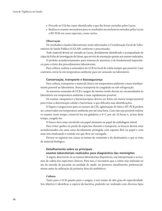 Guia de Vigilância em Saúde 
78 
• Procede ao CQ das cepas identificadas e que lhe foram enviadas pelos Lacen. 
• Realiza os exames necessários para os resultados inconclusivos enviados pelos Lacen 
e RT-PCR em casos especiais, como surtos. 
Observação 
Os resultados e laudos laboratoriais serão informados à Coordenação Geral de Labo-ratórios 
de Saúde Pública (CGLAB) conforme o preconizado. 
Todo material deverá ser enviado ao Lacen, devidamente identificado e acompanhado de 
cópia da Ficha de Investigação do Sinan, que servirá de orientação quanto aos exames indicados. 
O perfeito acondicionamento, para remessa de amostras, é de fundamental importân-cia 
para o êxito dos procedimentos laboratoriais. 
Para cultura, realizar a semeadura do LCR no local de coleta sempre que possível. Caso 
contrário, enviá-lo em temperatura ambiente para ser semeado no laboratório. 
Conservação, transporte e biossegurança 
Para cultura, transportar o material clínico em temperatura ambiente o mais imediata-mente 
possível ao laboratório. Nunca transportá-lo congelado ou sob refrigeração. 
As amostras semeadas de LCR e sangue do mesmo modo devem ser encaminhadas ao 
laboratório em temperatura ambiente o mais rapidamente possível. 
Os exames citoquímico e bacterioscópico devem ser feitos em menor tempo possível 
para evitar a deterioração celular e bacteriana, o que dificulta suas identificações. 
O líquor e sangue/soro para os exames da CIE, aglutinação do látex e RT-PCR podem 
ser conservados em temperatura ambiente por até uma hora. Caso não seja possível realizar 
os exames neste tempo, conservá-los em geladeira a 4º C por até 24 horas e, acima deste 
tempo, congelá-los. 
O frasco deve estar envolvido em papel alumínio ou papel de embalagem estéril. 
Para evitar quebra ou perda do espécime durante o transporte, os frascos devem estar 
acondicionados em uma caixa devidamente protegida com espuma flon ou papel e com 
uma seta sinalizando o sentido em que deve ser carregada. 
Devem-se registrar nas caixas os nomes do remetente e do destinatário, e que se trata 
de material biológico. 
Detalhamento sobre os principais 
exames laboratoriais realizados para diagnóstico das meningites 
A seguir, descrevem-se os exames laboratoriais disponíveis, sua interpretação e as nor-mas 
de coleta dos espécimes clínicos. Para isso, é necessário que a coleta seja realizada no 
ato da entrada do paciente na unidade de saúde, no primeiro atendimento, preferencial-mente 
antes da utilização da primeira dose do antibiótico. 
Cultura 
Tanto para o LCR quanto para o sangue, é um exame de alto grau de especificidade. 
Seu objetivo é identificar a espécie da bactéria, podendo ser realizado com diversos tipos 
 