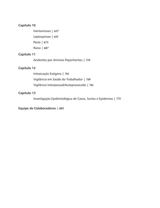 Capítulo 10 
Hantaviroses | 637 
Leptospirose | 651 
Peste | 673 
Raiva | 687 
Capítulo 11 
Acidentes por Animais Peçonhentos | 719 
Capítulo 12 
Intoxicação Exógena | 741 
Vigilância em Saúde do Trabalhador | 749 
Vigilância Interpessoal/Autoprovocada | 761 
Capítulo 13 
Investigação Epidemiológica de Casos, Surtos e Epidemias | 775 
Equipe de Colaboradores | 803 
 