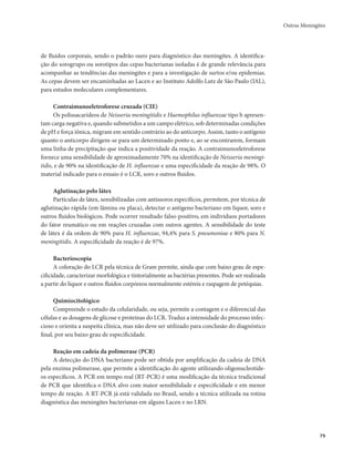 Outras Meningites 
79 
de fluidos corporais, sendo o padrão ouro para diagnóstico das meningites. A identifica-ção 
do sorogrupo ou sorotipos das cepas bacterianas isoladas é de grande relevância para 
acompanhar as tendências das meningites e para a investigação de surtos e/ou epidemias. 
As cepas devem ser encaminhadas ao Lacen e ao Instituto Adolfo Lutz de São Paulo (IAL), 
para estudos moleculares complementares. 
Contraimunoeletroforese cruzada (CIE) 
Os polissacarídeos de Neisseria meningitidis e Haemophilus influenzae tipo b apresen-tam 
carga negativa e, quando submetidos a um campo elétrico, sob determinadas condições 
de pH e força iônica, migram em sentido contrário ao do anticorpo. Assim, tanto o antígeno 
quanto o anticorpo dirigem-se para um determinado ponto e, ao se encontrarem, formam 
uma linha de precipitação que indica a positividade da reação. A contraimunoeletroforese 
fornece uma sensibilidade de aproximadamente 70% na identificação de Neisseria meningi-tidis, 
e de 90% na identificação de H. influenzae e uma especificidade da reação de 98%. O 
material indicado para o ensaio é o LCR, soro e outros fluidos. 
Aglutinação pelo látex 
Partículas de látex, sensibilizadas com antissoros específicos, permitem, por técnica de 
aglutinação rápida (em lâmina ou placa), detectar o antígeno bacteriano em líquor, soro e 
outros fluidos biológicos. Pode ocorrer resultado falso-positivo, em indivíduos portadores 
do fator reumático ou em reações cruzadas com outros agentes. A sensibilidade do teste 
de látex é da ordem de 90% para H. influenzae, 94,4% para S. pneumoniae e 80% para N. 
meningitidis. A especificidade da reação é de 97%. 
Bacterioscopia 
A coloração do LCR pela técnica de Gram permite, ainda que com baixo grau de espe-cificidade, 
caracterizar morfológica e tintorialmente as bactérias presentes. Pode ser realizada 
a partir do líquor e outros fluidos corpóreos normalmente estéreis e raspagem de petéquias. 
Quimiocitológico 
Compreende o estudo da celularidade, ou seja, permite a contagem e o diferencial das 
células e as dosagens de glicose e proteínas do LCR. Traduz a intensidade do processo infec-cioso 
e orienta a suspeita clínica, mas não deve ser utilizado para conclusão do diagnóstico 
final, por seu baixo grau de especificidade. 
Reação em cadeia da polimerase (PCR) 
A detecção do DNA bacteriano pode ser obtida por amplificação da cadeia de DNA 
pela enzima polimerase, que permite a identificação do agente utilizando oligonucleotíde-os 
específicos. A PCR em tempo real (RT-PCR) é uma modificação da técnica tradicional 
de PCR que identifica o DNA alvo com maior sensibilidade e especificidade e em menor 
tempo de reação. A RT-PCR já está validada no Brasil, sendo a técnica utilizada na rotina 
diagnóstica das meningites bacterianas em alguns Lacen e no LRN. 
 