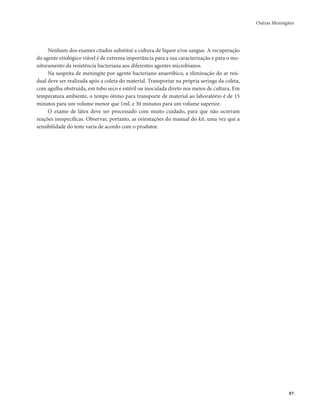 Outras Meningites 
81 
Nenhum dos exames citados substitui a cultura de líquor e/ou sangue. A recuperação 
do agente etiológico viável é de extrema importância para a sua caracterização e para o mo-nitoramento 
da resistência bacteriana aos diferentes agentes microbianos. 
Na suspeita de meningite por agente bacteriano anaeróbico, a eliminação do ar resi-dual 
deve ser realizada após a coleta do material. Transportar na própria seringa da coleta, 
com agulha obstruída, em tubo seco e estéril ou inoculada direto nos meios de cultura. Em 
temperatura ambiente, o tempo ótimo para transporte de material ao laboratório é de 15 
minutos para um volume menor que 1mL e 30 minutos para um volume superior. 
O exame de látex deve ser processado com muito cuidado, para que não ocorram 
reações inespecíficas. Observar, portanto, as orientações do manual do kit, uma vez que a 
sensibilidade do teste varia de acordo com o produtor. 
 