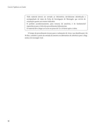 Guia de Vigilância em Saúde 
84 
Todo material deverá ser enviado ao laboratório, devidamente identificado e 
acompanhado de cópia da Ficha de Investigação de Meningite, que servirá de 
orientação quanto aos exames indicados. 
O perfeito acondicionamento, para remessa de amostras, é de fundamental 
importância para o êxito dos procedimentos laboratoriais. 
O material deve chegar ao Lacen no prazo de 12 a 24 horas após a coleta. 
O tempo de procedimento técnico para o isolamento de vírus e sua identificação é de 
30 dias, contados a partir da entrada da amostra no laboratório de referência para o diag-nóstico 
de meningite viral. 
 
