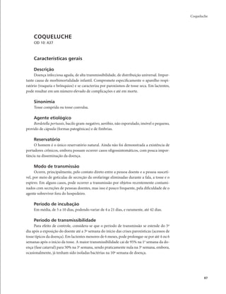 Coqueluche 
87 
COQUELUCHE 
CID 10: A37 
Características gerais 
Descrição 
Doença infecciosa aguda, de alta transmissibilidade, de distribuição universal. Impor-tante 
causa de morbimortalidade infantil. Compromete especificamente o aparelho respi-ratório 
(traqueia e brônquios) e se caracteriza por paroxismos de tosse seca. Em lactentes, 
pode resultar em um número elevado de complicações e até em morte. 
Sinonímia 
Tosse comprida ou tosse convulsa. 
Agente etiológico 
Bordetella pertussis, bacilo gram-negativo, aeróbio, não esporulado, imóvel e pequeno, 
provido de cápsula (formas patogênicas) e de fímbrias. 
Reservatório 
O homem é o único reservatório natural. Ainda não foi demonstrada a existência de 
portadores crônicos, embora possam ocorrer casos oligossintomáticos, com pouca impor-tância 
na disseminação da doença. 
Modo de transmissão 
Ocorre, principalmente, pelo contato direto entre a pessoa doente e a pessoa suscetí-vel, 
por meio de gotículas de secreção da orofaringe eliminadas durante a fala, a tosse e o 
espirro. Em alguns casos, pode ocorrer a transmissão por objetos recentemente contami-nados 
com secreções de pessoas doentes, mas isso é pouco frequente, pela dificuldade de o 
agente sobreviver fora do hospedeiro. 
Período de incubação 
Em média, de 5 a 10 dias, podendo variar de 4 a 21 dias, e raramente, até 42 dias. 
Período de transmissibilidade 
Para efeito de controle, considera-se que o período de transmissão se estende do 5º 
dia após a exposição do doente até a 3ª semana do início das crises paroxísticas (acessos de 
tosse típicos da doença). Em lactentes menores de 6 meses, pode prolongar-se por até 4 ou 6 
semanas após o início da tosse. A maior transmissibilidade cai de 95% na 1a semana da do-ença 
(fase catarral) para 50% na 3a semana, sendo praticamente nula na 3a semana, embora, 
ocasionalmente, já tenham sido isoladas bactérias na 10ª semana de doença. 
 