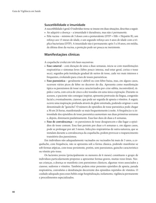 Guia de Vigilância em Saúde 
88 
Suscetibilidade e imunidade 
A suscetibilidade é geral. O indivíduo torna-se imune em duas situações, descritas a seguir. 
• Ao adquirir a doença – a imunidade é duradoura, mas não é permanente. 
• Pela vacina – mínimo de 3 doses com a pentavalente (DTP + Hib + Hepatite B), um 
reforço aos 15 meses de idade, e um segundo reforço aos 4 anos de idade com a trí-plice 
bacteriana (DTP). A imunidade não é permanente; após 5 a 10 anos, em média, 
da última dose da vacina, a proteção pode ser pouca ou inexistente. 
Manifestações clínicas 
A coqueluche evolui em três fases sucessivas: 
• Fase catarral – com duração de uma a duas semanas, inicia-se com manifestações 
respiratórias e sintomas leves (febre pouco intensa, mal-estar geral, coriza e tosse 
seca), seguidos pela instalação gradual de surtos de tosse, cada vez mais intensos e 
frequentes, evoluindo para crises de tosses paroxísticas. 
• Fase paroxística – geralmente é afebril ou com febre baixa, mas, em alguns casos, 
ocorrem vários picos de febre no decorrer do dia. Apresenta como manifestação 
típica os paroxismos de tosse seca caracterizados por crise súbita, incontrolável, rá-pida 
e curta, com cerca de cinco a dez tossidas em uma única expiração. Durante os 
acessos, o paciente não consegue inspirar, apresenta protrusão da língua, congestão 
facial e, eventualmente, cianose, que pode ser seguida de apneia e vômitos. A seguir, 
ocorre uma inspiração profunda através da glote estreitada, podendo originar o som 
denominado de “guincho”. O número de episódios de tosse paroxística pode chegar 
a 30 em 24 horas, manifestando-se mais frequentemente à noite. A frequência e a in-tensidade 
dos episódios de tosse paroxística aumentam nas duas primeiras semanas 
e, depois, diminuem paulatinamente. Essa fase dura de duas a 6 semanas. 
• Fase de convalescença – os paroxismos de tosse desaparecem e dão lugar a episó-dios 
de tosse comum. Essa fase persiste por duas a 6 semanas e, em alguns casos, 
pode se prolongar por até 3 meses. Infecções respiratórias de outra natureza, que se 
instalam durante a convalescença da coqueluche, podem provocar o reaparecimento 
transitório dos paroxismos. 
Em indivíduos não adequadamente vacinados ou vacinados há mais de 5 anos, a co-queluche, 
com frequência, não se apresenta sob a forma clássica, podendo manifestar-se 
sob formas atípicas, com tosse persistente, porém, sem paroxismos, guincho característico 
ou vômito pós-tosse. 
Os lactentes jovens (principalmente os menores de 6 meses) constituem o grupo de 
indivíduos particularmente propenso a apresentar formas graves, muitas vezes letais. Nes-sas 
crianças, a doença se manifesta com paroxismos clássicos, algumas vezes associados a 
cianose, sudorese e vômitos. Também podem estar presentes episódios de apneia, parada 
respiratória, convulsões e desidratação decorrente dos episódios repetidos de vômitos. O 
cuidado adequado para esses bebês exige hospitalização, isolamento, vigilância permanente 
e procedimentos especializados. 
 