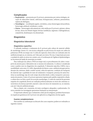 Coqueluche 
89 
Complicações 
• Respiratórias – pneumonia por B. pertussis, pneumonias por outras etiologias, ati-vação 
de tuberculose latente, atelectasia, bronquiectasia, enfisema, pneumotórax, 
ruptura de diafragma. 
• Neurológicas – encefalopatia aguda, convulsões, coma, hemorragias intracerebrais, 
hemorragia subdural, estrabismo e surdez. 
• Outras – hemorragias subconjuntivais, otite média por B. pertussis, epistaxe, edema 
de face, úlcera do frênulo lingual, hérnias (umbilicais, inguinais e diafragmáticas), 
conjuntivite, desidratação e/ou desnutrição. 
Diagnóstico 
Diagnóstico laboratorial 
Diagnóstico específico 
É realizado mediante o isolamento da B. pertussis pela cultura de material colhido 
de nasofaringe (Anexo A), com técnica adequada ou pela técnica de reação em cadeia da 
polimerase (PCR) em tempo real. A coleta do espécime clínico deve ser realizada antes da 
antibioticoterapia ou, no máximo, até 3 dias após seu início. Por isso, é importante procurar 
a unidade de saúde ou entrar em contato com a Coordenação da Vigilância Epidemiológica 
na Secretaria de Saúde do município ou estado. 
Para realização da cultura e PCR em tempo real, os procedimentos de coleta e trans-porte 
da amostra para o laboratório são os mesmos do isolamento. A cultura é considerada 
como o padrão ouro no diagnóstico da coqueluche. É altamente específica (100%), mas a 
sensibilidade varia entre 12 e 60%, dependendo de fatores como: antibioticoterapia prévia, 
duração dos sintomas, idade e estado vacinal, coleta de espécime, condições de transporte 
do material, tipo e qualidade do meio de isolamento e transporte, presença de outras bac-térias 
na nasofaringe, tipo de swab, tempo decorrido desde a coleta, transporte e processa-mento 
da amostra. Como a B. pertussis apresenta tropismo pelo epitélio respiratório ciliado, 
a cultura deve ser feita a partir da secreção nasofaríngea. A coleta do material de pacientes 
suspeitos de coqueluche deverá ser realizada preferencialmente no início dos sintomas ca-racterísticos 
da doença (período catarral) e antes do início do tratamento ou, no máximo, 
com até 3 dias de antibioticoterapia. 
Não se dispõe, até o momento, de testes sorológicos adequados e padronizados. Os 
novos métodos em investigação apresentam limitações na interpretação. 
É importante salientar que o isolamento e detecção de antígenos, produtos bacterianos 
ou sequências genômicas de B. pertussis são aplicáveis ao diagnóstico da fase aguda. 
Exames complementares 
Para auxiliar na confirmação ou descarte dos casos suspeitos, podem ser realizados os 
seguintes exames: 
 
