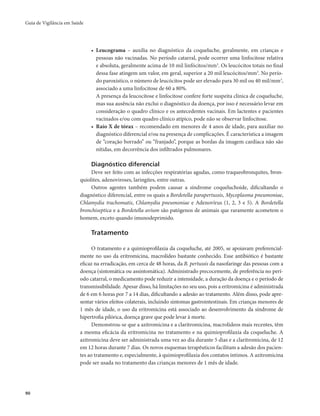 Guia de Vigilância em Saúde 
90 
• Leucograma – auxilia no diagnóstico da coqueluche, geralmente, em crianças e 
pessoas não vacinadas. No período catarral, pode ocorrer uma linfocitose relativa 
e absoluta, geralmente acima de 10 mil linfócitos/mm3. Os leucócitos totais no final 
dessa fase atingem um valor, em geral, superior a 20 mil leucócitos/mm3. No perío-do 
paroxístico, o número de leucócitos pode ser elevado para 30 mil ou 40 mil/mm3, 
associado a uma linfocitose de 60 a 80%. 
A presença da leucocitose e linfocitose confere forte suspeita clínica de coqueluche, 
mas sua ausência não exclui o diagnóstico da doença, por isso é necessário levar em 
consideração o quadro clínico e os antecedentes vacinais. Em lactentes e pacientes 
vacinados e/ou com quadro clínico atípico, pode não se observar linfocitose. 
• Raio X de tórax – recomendado em menores de 4 anos de idade, para auxiliar no 
diagnóstico diferencial e/ou na presença de complicações. É característica a imagem 
de “coração borrado” ou “franjado”, porque as bordas da imagem cardíaca não são 
nítidas, em decorrência dos infiltrados pulmonares. 
Diagnóstico diferencial 
Deve ser feito com as infecções respiratórias agudas, como traqueobronquites, bron-quiolites, 
adenoviroses, laringites, entre outras. 
Outros agentes também podem causar a síndrome coqueluchoide, dificultando o 
diagnóstico diferencial, entre os quais a Bordetella parapertussis, Mycoplasma pneumoniae, 
Chlamydia trachomatis, Chlamydia pneumoniae e Adenovírus (1, 2, 3 e 5). A Bordetella 
bronchiseptica e a Bordetella avium são patógenos de animais que raramente acometem o 
homem, exceto quando imunodeprimido. 
Tratamento 
O tratamento e a quimioprofilaxia da coqueluche, até 2005, se apoiavam preferencial-mente 
no uso da eritromicina, macrolídeo bastante conhecido. Esse antibiótico é bastante 
eficaz na erradicação, em cerca de 48 horas, da B. pertussis da nasofaringe das pessoas com a 
doença (sintomática ou assintomática). Administrado precocemente, de preferência no perí-odo 
catarral, o medicamento pode reduzir a intensidade, a duração da doença e o período de 
transmissibilidade. Apesar disso, há limitações no seu uso, pois a eritromicina é administrada 
de 6 em 6 horas por 7 a 14 dias, dificultando a adesão ao tratamento. Além disso, pode apre-sentar 
vários efeitos colaterais, incluindo sintomas gastrointestinais. Em crianças menores de 
1 mês de idade, o uso da eritromicina está associado ao desenvolvimento da síndrome de 
hipertrofia pilórica, doença grave que pode levar à morte. 
Demonstrou-se que a azitromicina e a claritromicina, macrolídeos mais recentes, têm 
a mesma eficácia da eritromicina no tratamento e na quimioprofilaxia da coqueluche. A 
azitromicina deve ser administrada uma vez ao dia durante 5 dias e a claritromicina, de 12 
em 12 horas durante 7 dias. Os novos esquemas terapêuticos facilitam a adesão dos pacien-tes 
ao tratamento e, especialmente, à quimioprofilaxia dos contatos íntimos. A azitromicina 
pode ser usada no tratamento das crianças menores de 1 mês de idade. 
 