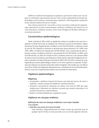 Guia de Vigilância em Saúde 
92 
Mulheres no último mês de gestação ou puérperas, que tiveram contato com caso sus-peito 
ou confirmado e apresentarem tosse por 5 dias ou mais, independente da situação epi-demiológica, 
devem realizar o tratamento para coqueluche. Além de gestantes e puérperas, 
recém-nascidos também deverão ser tratados. 
Para crianças menores de 1 ano, pode-se tornar necessária a indicação de oxigenote-rapia, 
aspiração de secreção oronasotraqueal, assistência ventilatória não invasiva ou, em 
casos mais graves, ventilação mecânica, assim como drenagem de decúbito, hidratação e/ 
ou nutrição parenteral. 
Características epidemiológicas 
Desde a década de 1990, verifica-se significativa redução na incidência dos casos de co-queluche 
no Brasil, decorrente da ampliação das coberturas vacinais de tetravalente e tríplice 
bacteriana. No início daquela década, a incidência era de 10,6/100 mil hab. e a cobertura vacinal 
de cerca de 70%. Quando as coberturas se elevaram para valores próximos a 95 e 100%, entre 
1998 e 2000, a incidência foi reduzida para 0,9/100 mil hab. Com a manutenção das altas co-berturas 
vacinais, a incidência continuou a cair, passando de 0,72/100 mil hab., em 2004, e para 
0,32/100 mil hab., em 2010. Em meados de 2011, entretanto, observou-se um aumento súbito 
do número de casos da doença, que ultrapassou o limite superior esperado do diagrama de con-trole, 
construído com dados referentes ao período de 2006 a 2010. Em 2012, o número de casos, 
registrados por semana epidemiológica, manteve-se em níveis superiores ao esperado. As hipó-teses 
que explicam esse aumento ainda estão sendo investigadas. Vale ressaltar que, nos últimos 
anos, houve melhora do diagnóstico laboratorial com a introdução de técnicas biomoleculares. 
Destaca-se que esse comportamento também vem ocorrendo em outros países. 
Vigilância epidemiológica 
Objetivos 
• Acompanhar a tendência temporal da doença, para detecção precoce de surtos e 
epidemias, visando à adoção de medidas de controle pertinentes. 
• Aumentar o percentual de isolamento em cultura, com envio de 100% das cepas 
isoladas para o laboratório de referência nacional, para estudos moleculares e de 
resistência bacteriana a antimicrobianos. 
• Reduzir a morbimortalidade por coqueluche no país. 
Vigilância em situação endêmica 
Definição de caso em situação endêmica e em casos isolados 
Caso suspeito 
• Indivíduo com menos de 6 meses de idade 
- Todo indivíduo, independentemente do estado vacinal, que apresente tosse de 
qualquer tipo há 10 dias ou mais associada a um ou mais dos seguintes sintomas: 
 