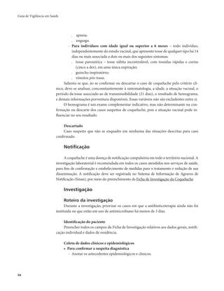 Guia de Vigilância em Saúde 
94 
. apneia; 
. engasgo. 
- Para indivíduos com idade igual ou superior a 6 meses – todo indivíduo, 
independentemente do estado vacinal, que apresente tosse de qualquer tipo há 14 
dias ou mais associada a dois ou mais dos seguintes sintomas: 
. tosse paroxística – tosse súbita incontrolável, com tossidas rápidas e curtas 
(cinco a dez), em uma única expiração; 
. guincho inspiratório; 
. vômitos pós-tosse. 
Salienta-se que, ao se confirmar ou descartar o caso de coqueluche pelo critério clí-nico, 
deve-se analisar, concomitantemente à sintomatologia, a idade, a situação vacinal, o 
período da tosse associado ao de transmissibilidade (21 dias), o resultado de hemograma, 
e demais informações porventura disponíveis. Essas variáveis não são excludentes entre si. 
O hemograma é um exame complementar indicativo, mas não determinante na con-firmação 
ou descarte dos casos suspeitos de coqueluche, pois a situação vacinal pode in-fluenciar 
no seu resultado. 
Descartado 
Caso suspeito que não se enquadre em nenhuma das situações descritas para caso 
confirmado. 
Notificação 
A coqueluche é uma doença de notificação compulsória em todo o território nacional. A 
investigação laboratorial é recomendada em todos os casos atendidos nos serviços de saúde, 
para fins de confirmação e estabelecimento de medidas para o tratamento e redução de sua 
disseminação. A notificação deve ser registrada no Sistema de Informação de Agravos de 
Notificação (Sinan), por meio do preenchimento da Ficha de Investigação da Coqueluche. 
Investigação 
Roteiro da investigação 
Durante a investigação, priorizar os casos em que a antibioticoterapia ainda não foi 
instituída ou que estão em uso de antimicrobiano há menos de 3 dias. 
Identificação do paciente 
Preencher todos os campos da Ficha de Investigação relativos aos dados gerais, notifi-cação 
individual e dados de residência. 
Coleta de dados clínicos e epidemiológicos 
• Para confirmar a suspeita diagnóstica 
- Anotar os antecedentes epidemiológicos e clínicos. 
 