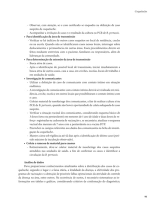Coqueluche 
95 
- Observar, com atenção, se o caso notificado se enquadra na definição de caso 
suspeito de coqueluche. 
- Acompanhar a evolução do caso e o resultado da cultura ou PCR de B. pertussis. 
• Para identificação da área de transmissão 
- Verificar se há indícios de outros casos suspeitos no local de residência, creche 
ou na escola. Quando não se identificarem casos nesses locais, interrogar sobre 
deslocamentos e permanência em outras áreas. Esses procedimentos devem ser 
feitos mediante entrevista com o paciente, familiares ou responsáveis, além de 
lideranças da comunidade. 
• Para determinação da extensão da área de transmissão 
- Busca ativa de casos. 
- Após a identificação do possível local de transmissão, iniciar imediatamente a 
busca ativa de outros casos, casa a casa, em creches, escolas, locais de trabalho e 
em unidades de saúde. 
• Investigação de comunicantes 
- Utilizar a definição de caso de comunicante com contato íntimo em situação 
endêmica. 
- A investigação de comunicantes com contato íntimo deverá ser realizada em resi-dência, 
creche, escola e em outros locais que possibilitaram o contato íntimo com 
o caso. 
- Coletar material de nasofaringe dos comunicantes, a fim de realizar cultura e/ou 
PCR de B. pertussis, quando não hover oportunidade de coleta adequada do caso 
suspeito. 
- Verificar a situação vacinal dos comunicantes, considerando esquema básico de 
3 doses (tetra ou pentavalente) em menores de 1 ano de idade e duas doses de re-forço 
registradas na caderneta de vacinação e, se necessário, atualizar o esquema 
vacinal dos menores de 7 anos com a pentavalente ou a vacina DTP. 
- Preencher os campos referentes aos dados dos comunicantes na ficha de investi-gação 
da coqueluche. 
- Manter a área sob vigilância até 42 dias após a identificação do último caso (perí-odo 
máximo de incubação observado). 
• Coleta e remessa de material para exames 
- Rotineiramente, deve-se coletar material de nasofaringe dos casos suspeitos 
atendidos nas unidades de saúde, a fim de confirmar os casos e identificar a 
circulação da B. pertussis. 
Análise de dados 
Deve proporcionar conhecimentos atualizados sobre a distribuição dos casos de co-queluche, 
segundo o lugar e a faixa etária, a letalidade da doença, a efetividade dos pro-gramas 
de vacinação e a detecção de possíveis falhas operacionais da atividade de controle 
da doença na área, entre outros. Na ocorrência de surtos, é necessário sistematizar as in-formações 
em tabelas e gráficos, considerando critérios de confirmação do diagnóstico, 
 