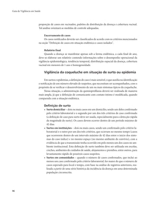 Guia de Vigilância em Saúde 
96 
proporção de casos em vacinados, padrões de distribuição da doença e cobertura vacinal. 
Tal análise orientará as medidas de controle adequadas. 
Encerramento de casos 
Os casos notificados deverão ser classificados de acordo com os critérios mencionados 
na seção "Definição de casos em situação endêmica e casos isolados". 
Relatório final 
Quando a doença se manifestar apenas sob a forma endêmica, a cada final de ano, 
deve-se elaborar um relatório contendo informações sobre o desempenho operacional da 
vigilância epidemiológica, tendência temporal, distribuição espacial da doença, cobertura 
vacinal em menores de 1 ano e homogeneidade. 
Vigilância da coqueluche em situação de surto ou epidemia 
Em surtos e epidemias, a definição de caso é mais sensível, o que auxilia na identificação 
e notificação de um número elevado de suspeitos, que necessitam ser acompanhados, com o 
propósito de se verificar o desenvolvimento de um ou mais sintomas típicos da coqueluche. 
Nessa situação, a administração da quimioprofilaxia deverá ser realizada de maneira 
mais ampla, já que a definição de comunicante com contato íntimo é modificada, quando 
comparada com a situação endêmica. 
Definição de surto 
• Surto domiciliar – dois ou mais casos em um domicílio, sendo um deles confirmado 
pelo critério laboratorial e o segundo por um dos três critérios de caso confirmado 
(a definição de caso para surto deve ser usada, especialmente para a detecção rápida 
da magnitude do surto). Os casos devem ocorrer dentro de um período máximo de 
42 dias. 
• Surtos em instituições – dois ou mais casos, sendo um confirmado pelo critério la-boratorial 
e o outro por um dos três critérios, que ocorram no mesmo tempo (casos 
que ocorrerem dentro de um intervalo máximo de 42 dias entre o início dos sinto-mas 
do caso índice) e no mesmo espaço (no mesmo ambiente de convívio), com a 
evidência de que a transmissão tenha ocorrido em pelo menos um dos casos no am-biente 
institucional. Esta definição de surto também deve ser utilizada em escolas, 
creches, ambientes de cuidados de saúde, alojamentos e presídios, entre outros, para 
levantamento rápido de possíveis casos suspeitos. 
• Surtos em comunidades – quando o número de casos confirmados, que inclui ao 
menos um caso confirmado pelo critério laboratorial, for maior do que o número de 
casos esperado para local e tempo, com base na análise de registros anteriores, rea-lizada 
a partir de uma série histórica da incidência da doença em uma determinada 
população circunscrita. 
 