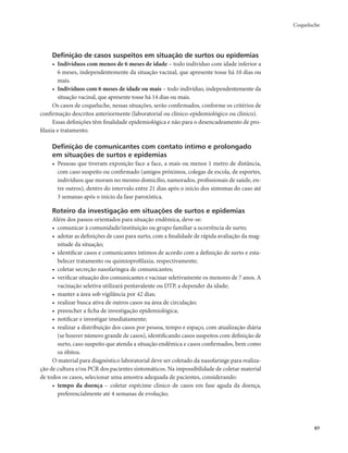 Coqueluche 
97 
Definição de casos suspeitos em situação de surtos ou epidemias 
• Indivíduos com menos de 6 meses de idade – todo indivíduo com idade inferior a 
6 meses, independentemente da situação vacinal, que apresente tosse há 10 dias ou 
mais. 
• Indivíduos com 6 meses de idade ou mais – todo indivíduo, independentemente da 
situação vacinal, que apresente tosse há 14 dias ou mais. 
Os casos de coqueluche, nessas situações, serão confirmados, conforme os critérios de 
confirmação descritos anteriormente (laboratorial ou clínico-epidemiológico ou clínico). 
Essas definições têm finalidade epidemiológica e não para o desencadeamento de pro-filaxia 
e tratamento. 
Definição de comunicantes com contato íntimo e prolongado 
em situações de surtos e epidemias 
• Pessoas que tiveram exposição face a face, a mais ou menos 1 metro de distância, 
com caso suspeito ou confirmado (amigos próximos, colegas de escola, de esportes, 
indivíduos que moram no mesmo domicílio, namorados, profissionais de saúde, en-tre 
outros), dentro do intervalo entre 21 dias após o início dos sintomas do caso até 
3 semanas após o início da fase paroxística. 
Roteiro da investigação em situações de surtos e epidemias 
Além dos passos orientados para situação endêmica, deve-se: 
• comunicar à comunidade/instituição ou grupo familiar a ocorrência de surto; 
• adotar as definições de caso para surto, com a finalidade de rápida avaliação da mag-nitude 
da situação; 
• identificar casos e comunicantes íntimos de acordo com a definição de surto e esta-belecer 
tratamento ou quimioprofilaxia, respectivamente; 
• coletar secreção nasofaríngea de comunicantes; 
• verificar situação dos comunicantes e vacinar seletivamente os menores de 7 anos. A 
vacinação seletiva utilizará pentavalente ou DTP, a depender da idade; 
• manter a área sob vigilância por 42 dias; 
• realizar busca ativa de outros casos na área de circulação; 
• preencher a ficha de investigação epidemiológica; 
• notificar e investigar imediatamente; 
• realizar a distribuição dos casos por pessoa, tempo e espaço, com atualização diária 
(se houver número grande de casos), identificando casos suspeitos com definição de 
surto, caso suspeito que atenda a situação endêmica e casos confirmados, bem como 
os óbitos. 
O material para diagnóstico laboratorial deve ser coletado da nasofaringe para realiza-ção 
de cultura e/ou PCR dos pacientes sintomáticos. Na impossibilidade de coletar material 
de todos os casos, selecionar uma amostra adequada de pacientes, considerando: 
• tempo da doença – coletar espécime clínico de casos em fase aguda da doença, 
preferencialmente até 4 semanas de evolução; 
 