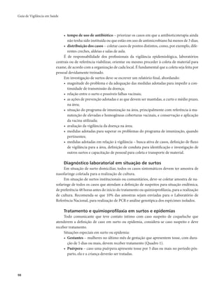 Guia de Vigilância em Saúde 
98 
• tempo de uso de antibiótico – priorizar os casos em que a antibioticoterapia ainda 
não tenha sido instituída ou que estão em uso de antimicrobiano há menos de 3 dias; 
• distribuição dos casos – coletar casos de pontos distintos, como, por exemplo, dife-rentes 
creches, aldeias e salas de aula. 
É de responsabilidade dos profissionais da vigilância epidemiológica, laboratórios 
centrais ou de referência viabilizar, orientar ou mesmo proceder à coleta de material para 
exame, de acordo com a organização de cada local. É fundamental que a coleta seja feita por 
pessoal devidamente treinado. 
Em investigação de surtos deve-se escrever um relatório final, abordando: 
• magnitude do problema e da adequação das medidas adotadas para impedir a con-tinuidade 
de transmissão da doença; 
• relação entre o surto e possíveis falhas vacinais; 
• as ações de prevenção adotadas e as que devem ser mantidas, a curto e médio prazo, 
na área; 
• situação do programa de imunização na área, principalmente com referência à ma-nutenção 
de elevadas e homogêneas coberturas vacinais, e conservação e aplicação 
da vacina utilizada; 
• avaliação da vigilância da doença na área; 
• medidas adotadas para superar os problemas do programa de imunização, quando 
pertinentes; 
• medidas adotadas em relação à vigilância – busca ativa de casos, definição de fluxo 
de vigilância para a área, definição de conduta para identificação e investigação de 
outros surtos e capacitação de pessoal para coleta e transporte de material. 
Diagnóstico laboratorial em situação de surtos 
Em situação de surto domiciliar, todos os casos sintomáticos devem ter amostra de 
nasofaringe coletada para a realização de cultura. 
Em situação de surtos institucionais ou comunitários, deve-se coletar amostra de na-sofaringe 
de todos os casos que atendam a definição de suspeitos para situação endêmica, 
de preferência 48 horas antes do início do tratamento ou quimioprofilaxia, para a realização 
de cultura. Recomenda-se que 10% das amostras sejam enviadas para o Laboratório de 
Referência Nacional, para realização de PCR e análise genotípica dos espécimes isolados. 
Tratamento e quimioprofilaxia em surtos e epidemias 
Todo comunicante que teve contato íntimo com caso suspeito de coqueluche que 
atenderem a definição de caso em surto ou epidemia, considera-se caso suspeito e deve 
receber tratamento. 
Situações especiais em surto ou epidemia: 
• Gestantes – mulheres no último mês de gestação que apresentem tosse, com dura-ção 
de 5 dias ou mais, devem receber tratamento (Quadro 1). 
• Puérpera – caso uma puérpera apresente tosse por 5 dias ou mais no período pós-parto, 
ela e a criança deverão ser tratadas. 
 