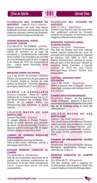 PLAZOLETA DEL CHORRO DE
QUEVEDO Calle 13 , Cra.2 - (Centro)
Según cuentan, en este sitio estuvo
localizado el primer asentamiento de las
tropas de Gonzalo Jiménez de Quezada,
en los territorios indígenas de Bacatá.

TEATRO MUNICIPAL JORGE
ELIÉCER GAITÁN
Cra.7 No.22-47 - Tel.3346800 - (Centro)
Inaugurado el 15 de febrero de 1890 y se
habría de convertir en el lugar de
encuentro y manifestaciones culturales
de la Ciudad. Fue demolido y se convirtió
en una prestigiosa sala de cine. Luego el
8 de marzo de 1973 fue inaugurado el
hoy,    nuevo teatro Municipal Jorge
Eliecer Gaitán .

MIRADOR TORRE COLPATRIA
Cra. 7 No. 24-09 - Tel.2410047 - (Centro)
Ofrece una panorámica de gran parte de
la Ciudad, desde la terraza de este
edificio de 50 pisos. Horarios: Sábados,
domingos y festivos de 11 a.m. a 5 p.m.

BARRIO LA CANDELARIA
(Centro) Conocido como el centro
histórico de la ciudad porque fue en él,
don-de se fundaron las primeras doce
chozas de la capital. Todas sus
edificaciones nos recuerdan la época
colonial.

C O L E G I O M AY O R D E S A N
BARTOLOMÉ
Carrera 7 No. 9-96 - (Centro)
El colegio alberga el Museo Páramo,
donde se puede apreciar una colección
de obras del jesuita Santiago Páramo y
algunos anónimos del siglo XIX. El origen
de este colegio se remonta a 1604.

CAMBIO DE GUARDIA BATALLÓN
PRESIDENCIAL
Calles aledañas a la Casa de Nariño
Todo el año, lunes, miércoles, viernes y
domingos a las 5:30 p.m.

ESTADIO NEMESIO CAMACHO EL
CAMPÍN
Cra.30 No.58-70 - (Chapinero)
Uno de los Escenarios deportivos de la
ciudad. Las primeras instalaciones se
terminaron en el año 1938. Actualmente
tiene capacidad para 60.000
espectadores.
 