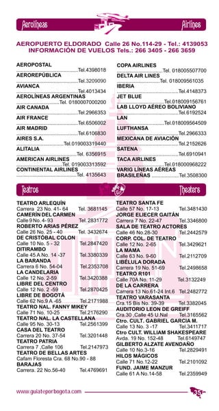 Aerolíneas                                                                                   Airlines
AEROPUERTO ELDORADO Calle 26 No.114-29 - Tel.: 4139053
   INFORMACIÓN DE VUELOS Tels.: 266 3405 - 266 3659

AEROPOSTAL                                               COPA AIRLINES
...........................................Tel.4398018   ................................Tel. 018005507700
AEROREPÚBLICA                                            DELTA AIR LINES
...........................................Tel.3209090   ..............................Tel. 018009561035
AVIANCA                                                  IBERIA
...........................................Tel.4013434   ...........................................Tel.4148373
AEROLÍNEAS ARGENTINAS                                    JET BLUE
..............................Tel. 0180007000200         .................................Tel.018009156761
AIR CANADA                                               LAB LLOYD AÉREO BOLIVIANO
...........................................Tel.2966353   ...........................................Tel.6192524
AIR FRANCE                                               LAN
...........................................Tel.6506002   .................................Tel.018009564509
AIR MADRID                                               LUFTHANSA
...........................................Tel.6106830   ...........................................Tel.2966333
AIRES S.A.                                               MEXICANA DE AVIACIÓN
.................................Tel.019003319440        ...........................................Tel.2152626
ALITALIA                                                 SATENA
..........................................Tel. 6356915   ...........................................Tel.6910941
AMERICAN AIRLINES                                        TACA AIRLINES
................................Tel. 019003313592        .................................Tel.018000968222
CONTINENTAL AIRLINES                                     VARIG LÍNEAS AÉREAS
..........................................Tel. 4135643   BRASILEÑAS ...................Tel.3508300


   Teatros                                                                                    Theaters
TEATRO ARLEQUÍN                                          TEATRO SANTA FE
Carrera 23 No. 41- 64    Tel. 3681145                    Calle 57 No. 17-13         Tel.3481430
CAMERÍN DEL CARMEN                                       JORGE ELIECER GAITÁN
Calle 9 No. 4- 93        Tel. 2831772                    Carrera 7 No. 22-47        Tel.3346800
ROBERTO ARIAS PÉREZ                                      SALA DE TEATRO ACTORES
Calle 26 No. 25 - 40     Tel. 3432674                    Calle 46 No.28-30          Tel.2442579
DE CRISTÓBAL COLON                                       CORP. COL. DE TEATRO
Calle 10 No. 5 - 32       Tel.2847420                    Calle 12 No. 2-65          Tel.3429621
DITIRAMBO                                                LA MAMA
Calle 45 A No. 14 -37     Tel.3380339                    Calle 63 No. 9-60          Tel.2112709
LA BARANDA                                               LIBÉLULA DORADA
Carrera 6 No. 54-04       Tel.2353708                    Carrera 19 No. 51-69       Tel.2498658
LA CANDELARIA                                            TEATRO R101
Calle 12 No. 2-59         Tel.3420388                    Calle 70A No. 11-29       Tel.3132249
LIBRE DEL CENTRO                                         DE LA CARRERA
Calle 12 No. 2 -59        Tel.2870425                    Carrera 13 No.61-24 Int.6 Tel.2482772
LIBRE DE BOGOTÁ                                          TEATRO VARASANTA
Calle 62 No.9 A -65       Tel.2171988                    Cra.15 Bis No. 39-39      Tel.3382045
TEATRO NAL. FANNY MIKEY                                  AUDITORIO LEON DE GREIFF
Calle 71 No. 10-25        Tel.2176290                    Cra.30 ,Calle 45 U.Nal     Tel.3165562
TEATRO NAL. LA CASTELLANA                                Ctro. CULT. GABRIEL GARCIA M.
Calle 95 No. 30-13        Tel.2561399                    Calle 13 No. 3 -17         Tel.3411717
CASA DEL TEATRO
                                                         Ctro CULT. WILLIAM SHAKESPEARE
Carrera 20 No. 37-54      Tel.3201448
                                                         Avda. 19 No. 152-48       Tel.6149747
TEATRO PATRIA
                                                         GILBERTO ALZATE AVENDAÑO
Carrera 7 ,Calle 106      Tel.2147973
                                                         Calle 10 No.3-16           Tel.2829491
TEATRO DE BELLAS ARTES
                                                         HILOS MÁGICOS
Cafam Floresta Cra. 68 No.90 - 88
BARAJAS                                                  Calle 71 No.12-22          Tel.2101092
Carrera. 22 No.56-40      Tel.4769691                    FUND. JAIME MANZUR
                                                         Calle 61 A No.14-58        Tel.2359949


www.guiateporbogota.com                                                                                35
 