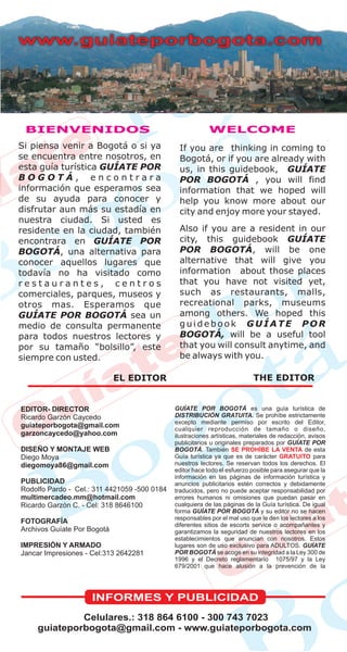 EDITOR- DIRECTOR                              GUÍATE POR BOGOTÁ es una guía turística de
Ricardo Garzón Caycedo                        DISTRIBUCIÓN GRATUITA. Se prohíbe estrictamente
                                              excepto mediante permiso por escrito del Editor,
guiateporbogota@gmail.com                     cualquier reproducción de tamaño o diseño,
garzoncaycedo@yahoo.com                       ilustraciones artísticas, materiales de redacción, avisos
                                              publicitarios u originales preparados por GUÍATE POR
DISEÑO Y MONTAJE WEB                          BOGOTÁ. También SE PROHÍBE LA VENTA de esta
Diego Moya                                    Guía turística ya que es de carácter GRATUITO para
diegomoya86@gmail.com                         nuestros lectores. Se reservan todos los derechos. El
                                              editor hace todo el esfuerzo posible para asegurar que la
                                              información en las páginas de información turística y
PUBLICIDAD                                    anuncios publicitarios estén correctos y debidamente
Rodolfo Pardo - Cel.: 311 4421059 -500 0184   traducidos, pero no puede aceptar responsabilidad por
multimercadeo.mm@hotmail.com                  errores humanos ni omisiones que puedan pasar en
Ricardo Garzón C. - Cel: 318 8646100          cualquiera de las páginas de la Guía turística. De igual
                                              forma GUÍATE POR BOGOTÁ y su editor no se hacen
                                              responsables por el mal uso que le den los lectores a los
FOTOGRAFÍA                                    diferentes sitios de escorts service o acompañantes y
Archivos Guíate Por Bogotá                    garantizamos la seguridad de nuestros lectores en los
                                              establecimientos que anuncian con nosotros. Estos
IMPRESIÓN Y ARMADO                            lugares son de uso exclusivo para ADULTOS. GUÍATE
Jancar Impresiones - Cel:313 2642281          POR BOGOTÁ se acoge en su integridad a la Ley 300 de
                                              1996 y el Decreto reglamentario 1075/97 y la Ley
                                              679/2001 que hace alusión a la prevención de la




                    INFORMES Y PUBLICIDAD
             Celulares.: 318 864 6100 - 300 743 7023
    guiateporbogota@gmail.com - www.guiateporbogota.com
 