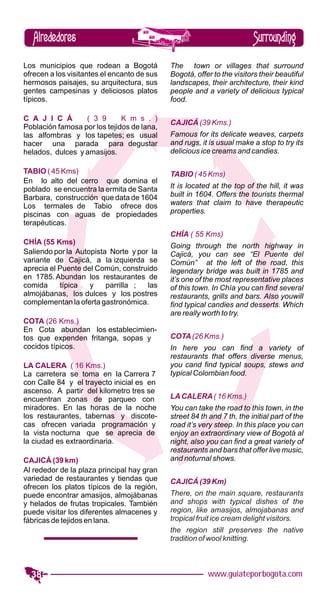 Alrededores                                                           Surrounding
Los municipios que rodean a Bogotá           The town or villages that surround
ofrecen a los visitantes el encanto de sus   Bogotá, offer to the visitors their beautiful
hermosos paisajes, su arquitectura, sus      landscapes, their architecture, their kind
gentes campesinas y deliciosos platos        people and a variety of delicious typical
típicos.                                     food.

C A J I C Á       ( 3 9       K m s . )
                                             CAJICÁ (39 Kms.)
Población famosa por los tejidos de lana,
las alfombras y los tapetes; es usual        Famous for its delicate weaves, carpets
hacer una parada para degustar               and rugs, it is usual make a stop to try its
helados, dulces y amasijos.                  delicious ice creams and candies.

TABIO ( 45 Kms)                              TABIO ( 45 Kms)
En lo alto del cerro que domina el
poblado se encuentra la ermita de Santa      It is located at the top of the hill, it was
Barbara, construcción que data de 1604       built in 1604. Offers the tourists thermal
Los termales de Tabio ofrece dos             waters that claim to have therapeutic
piscinas con aguas de propiedades            properties.
terapéuticas.
                                             CHÍA ( 55 Kms)
CHÍA (55 Kms)
                                             Going through the north highway in
Saliendo por la Autopista Norte y por la     Cajicá, you can see “El Puente del
variante de Cajicá, a la izquierda se        Común” at the left of the road, this
aprecia el Puente del Común, construido      legendary bridge was built in 1785 and
en 1785. Abundan los restaurantes de         it’s one of the most representative places
comida     típica   y    parrilla ;  las     of this town. In Chía you can find several
almojábanas, los dulces y los postres        restaurants, grills and bars. Also youwill
complementan la oferta gastronómica.         find typical candies and desserts. Which
                                             are really worth to try.
COTA (26 Kms.)
En Cota abundan los establecimien-
tos que expenden fritanga, sopas y           COTA (26 Kms.)
cocidos típicos.                             In here you can find a variety of
                                             restaurants that offers diverse menus,
LA CALERA ( 16 Kms.)                         you cand find typical soups, stews and
La carretera se toma en la Carrera 7         typical Colombian food.
con Calle 84 y el trayecto inicial es en
ascenso. A partir del kilometro tres se
encuentran zonas de parqueo con              LA CALERA ( 16 Kms.)
miradores. En las horas de la noche          You can take the road to this town, in the
los restaurantes, tabernas y discote-        street 84 th and 7 th, the initial part of the
cas ofrecen variada programación y           road it’s very steep. In this place you can
la vista nocturna que se aprecia de          enjoy an extraordinary view of Bogotá al
la ciudad es extraordinaria.                 night, also you can find a great variety of
                                             restaurants and bars that offer live music,
CAJICÁ (39 km)                               and noturnal shows.
Al rededor de la plaza principal hay gran
variedad de restaurantes y tiendas que       CAJICÁ (39 Km)
ofrecen los platos típicos de la región,
puede encontrar amasijos, almojábanas        There, on the main square, restaurants
y helados de frutas tropicales. También      and shops with typical dishes of the
puede visitar los diferentes almacenes y     region, like amasijos, almojabanas and
fábricas de tejidos en lana.                 tropical fruit ice cream delight visitors.
                                             the region still preserves the native
                                             tradition of wool knitting.



  38                                                      www.guiateporbogota.com
 