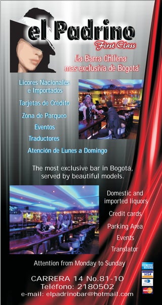 La Barra Chilena
                 mas exclusiva de Bogotá
Licores Nacionales
   e Importados
Tarjetas de Crédito
 Zona de Parqueo
     Eventos
   Traductores
   Atención de Lunes a Domingo

    The most exclusive bar in Bogotá,
       served by beautiful models.

                              Domestic and
                             imported liquors
                                 Credit cards
                                 Parking Area
                                    Events
                                  Translator

     Attention from Monday to Sunday

    CARRERA 14 No.81-10
      Teléfono: 2180502
e-mail: elpadrinobar@hotmail.com
 