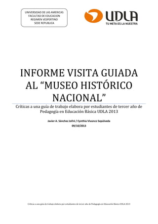 INFORME VISITA GUIADA
AL “MUSEO HISTÓRICO
NACIONAL”
Críticas a una guía de trabajo elabora por estudiantes de tercer año de
Pedagogía en Educación Básica UDLA 2013
Javier A. Sánchez Jofré / Cynthia Vivanco Sepúlveda
09/10/2013
Críticas a una guía de trabajo elabora por estudiantes de tercer año de Pedagogía en Educación Básica UDLA 2013
UNIVERSIDAD DE LAS AMERICAS
FACULTAD DE EDUCACION
REGIMEN VESPERTINO
SEDE REPUBLICA
 