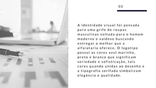 A i d e n t i d a d e v i s u a l f o i p e n s a d a
p a r a u m a g r i f e d e r o u p a s
m a s c u l i n a s v o l t a d a p a r a o h o m e m
m o d e r n o e v a i d o s o b u s c a n d o
e n t r e g a r o m e l h o r q u e a
a l f a i a t a r i a o f e r e c e . O l o g o t i p o
p o s s u i a s c o r e s a z u l m a r i n h o ,
p r e t o e b r a n c o q u e s i g n i f i c a m
s e r i e d a d e e s o f i s t i c a ç ã o , t a i s
c o r e s q u a n d o u n i d a s a o d e s e n h o e
a t i p o g r a f i a s e r i f a d a s i m b o l i z a m
e l e g â n c i a e q u a l i d a d e .
0 3
 