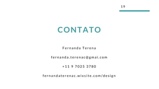 F e r n a n d a T e r e n a
f e r n a n d a . t e r e n a c @ g m a i . c o m
+ 1 1 9 7 0 2 5 3 7 8 0
f e r n a n d a t e r e n a c . w i x s i t e . c o m / d e s i g n
1 9
CONTATO
 
