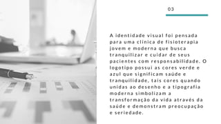 A i d e n t i d a d e v i s u a l f o i p e n s a d a
p a r a u m a c l í n i c a d e f i s i o t e r a p i a
j o v e m e m o d e r n a q u e b u s c a
t r a n q u i l i z a r e c u i d a r d e s e u s
p a c i e n t e s c o m r e s p o n s a b i l i d a d e . O
l o g o t i p o p o s s u i a s c o r e s v e r d e e
a z u l q u e s i g n i f i c a m s a ú d e e
t r a n q u i l i d a d e , t a i s c o r e s q u a n d o
u n i d a s a o d e s e n h o e a t i p o g r a f i a
m o d e r n a s i m b o l i z a m a
t r a n s f o r m a ç ã o d a v i d a a t r a v é s d a
s a ú d e e d e m o n s t r a m p r e o c u p a ç ã o
e s e r i e d a d e .
0 3
 