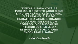 "DEIXARIA PARA VOCÊ, SE
PUDESSE, O RESPEITO AQUILO QUE
É INDISPENSÁVEL. ALÉM DO PÃO,
O TRABALHO. ALÉM DO
TRABALHO, A AÇÃO. E, QUANDO
TUDO MAIS FALTASSE, UM
SEGREDO: O DE BUSCAR NO
INTERIOR DE SI MESMO A
RESPOSTA E A FORÇA PARA
ENCONTRAR A SAÍDA."
- Mahatma Gandhi
 