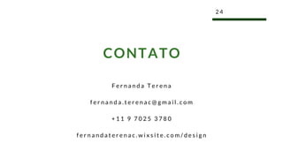 F e r n a n d a T e r e n a
f e r n a n d a . t e r e n a c @ g m a i l . c o m
+ 1 1 9 7 0 2 5 3 7 8 0
f e r n a n d a t e r e n a c . w i x s i t e . c o m / d e s i g n
2 4
CONTATO
 