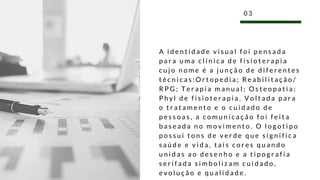 A i d e n t i d a d e v i s u a l f o i p e n s a d a
p a r a u m a c l í n i c a d e f i s i o t e r a p i a
c u j o n o m e é a j u n ç ã o d e d i f e r e n t e s
t é c n i c a s : O r t o p e d i a ; R e a b i l i t a ç ã o /
R P G ; T e r a p i a m a n u a l ; O s t e o p a t i a ;
P h y l d e f i s i o t e r a p i a . V o l t a d a p a r a
o t r a t a m e n t o e o c u i d a d o d e
p e s s o a s , a c o m u n i c a ç ã o f o i f e i t a
b a s e a d a n o m o v i m e n t o . O l o g o t i p o
p o s s u i t o n s d e v e r d e q u e s i g n i f i c a
s a ú d e e v i d a , t a i s c o r e s q u a n d o
u n i d a s a o d e s e n h o e a t i p o g r a f i a
s e r i f a d a s i m b o l i z a m c u i d a d o ,
e v o l u ç ã o e q u a l i d a d e .
0 3
 