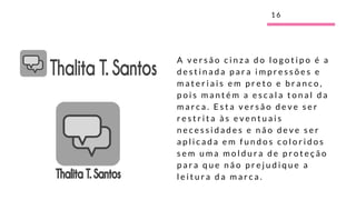 A v e r s ã o c i n z a d o l o g o t i p o é a
d e s t i n a d a p a r a i m p r e s s õ e s e
m a t e r i a i s e m p r e t o e b r a n c o ,
p o i s m a n t é m a e s c a l a t o n a l d a
m a r c a . E s t a v e r s ã o d e v e s e r
r e s t r i t a à s e v e n t u a i s
n e c e s s i d a d e s e n ã o d e v e s e r
a p l i c a d a e m f u n d o s c o l o r i d o s
s e m u m a m o l d u r a d e p r o t e ç ã o
p a r a q u e n ã o p r e j u d i q u e a
l e i t u r a d a m a r c a .
1 6
 
