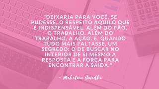 "DEIXARIA PARA VOCÊ, SE
PUDESSE, O RESPEITO AQUILO QUE
É INDISPENSÁVEL. ALÉM DO PÃO,
O TRABALHO. ALÉM DO
TRABALHO, A AÇÃO. E, QUANDO
TUDO MAIS FALTASSE, UM
SEGREDO: O DE BUSCAR NO
INTERIOR DE SI MESMO A
RESPOSTA E A FORÇA PARA
ENCONTRAR A SAÍDA."
- Mahatma Gandhi
 