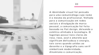 A i d e n t i d a d e v i s u a l f o i p e n s a d a
p a r a u m a c o m u n i c ó l o g a c u j o n o m e
é o m e s m o d a p r o f i s s i o n a l . V o l t a d a
p a r a a c o m u n i c a ç ã o e m r e d e s
s o c i a i s e d i v u l g a ç ã o d e m a r c a
p e s s o a l , a c o m u n i c a ç ã o f o i f e i t a
b a s e a d a n o f l a t d e s i g n , d e i x a n d o a
e s t é t i c a a l i n h a d a à t e c n o l o g i a . O
l o g o t i p o p o s s u i t o n s c l a r o s d e
r o s a , r o x o , a z u l e a m a r e l o q u e
s i g n i f i c a m d e l i c a d e z a e e n e r g i a ,
t a i s c o r e s q u a n d o u n i d a s a o
d e s e n h o e a t i p o g r a f i a s a n s s e r i f
s i m b o l i z a m m o d e r n i d a d e ,
d i n a m i s m o e c o m u n i c a ç ã o .
0 3
 