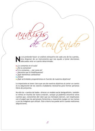 8
o se pretende hacer un análisis exhaustivo de cada uno de los cuentos,
sino disponer de un instrumento que nos ayude a tomar decisiones
adecuadas ante un cuento determinado:
¿Lo contamos en el aula?
¿No lo contamos?
Si lo contamos…, ¿tal como es?
¿Necesita que lo modifiquemos?
¿Qué elementos cambiamos?
¿Cómo?
¿Qué actividades propondremos en función de nuestros objetivos?
Lo importante es tener claro que uno de nuestros objetivos al contar un cuento
es la adquisición de los valores ciudadanos necesarios para formar personas
libres de prejuicios.
No sólo los «cuentos de hadas» ofrecen un modelo social desigualitario, también
lo vemos en muchos de nueva creación, aunque ya podemos encontrar otros
cuentos que, conscientes del valor que sus mensajes ejercen, son respetuosos
con el papel que los personajes femeninos y masculinos juegan en las tramas
y con las imágenes que utilizan. Este criterio nos puede servir cuando realicemos
adquisiciones.
N
de contenido
analisis
 