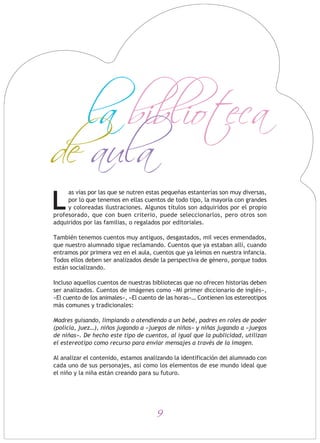 9
as vías por las que se nutren estas pequeñas estanterías son muy diversas,
por lo que tenemos en ellas cuentos de todo tipo, la mayoría con grandes
y coloreadas ilustraciones. Algunos títulos son adquiridos por el propio
profesorado, que con buen criterio, puede seleccionarlos, pero otros son
adquiridos por las familias, o regalados por editoriales.
También tenemos cuentos muy antiguos, desgastados, mil veces enmendados,
que nuestro alumnado sigue reclamando. Cuentos que ya estaban allí, cuando
entramos por primera vez en el aula, cuentos que ya leímos en nuestra infancia.
Todos ellos deben ser analizados desde la perspectiva de género, porque todos
están socializando.
Incluso aquellos cuentos de nuestras bibliotecas que no ofrecen historias deben
ser analizados. Cuentos de imágenes como «Mi primer diccionario de inglés»,
«El cuento de los animales», «El cuento de las horas»… Contienen los estereotipos
más comunes y tradicionales:
Madres guisando, limpiando o atendiendo a un bebé, padres en roles de poder
(policía, juez…), niños jugando a «juegos de niños» y niñas jugando a «juegos
de niñas». De hecho este tipo de cuentos, al igual que la publicidad, utilizan
el estereotipo como recurso para enviar mensajes a través de la imagen.
Al analizar el contenido, estamos analizando la identificación del alumnado con
cada uno de sus personajes, así como los elementos de ese mundo ideal que
el niño y la niña están creando para su futuro.
L
la biblioteca
de aula
 