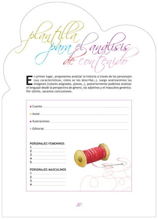 plantilla
de contenido
para el analisis
10
n primer lugar, proponemos analizar la historia a través de los personajes
(sus características, cómo se les describe…), luego analizaremos las
imágenes (colores asignados, planos…), posteriormente podemos analizar
el lenguaje desde la perspectiva de género, los adjetivos y el masculino genérico.
Por último, sacamos conclusiones.
E
Cuento
Autor
Ilustraciones
Editorial
PERSONAJES FEMENINOS
1
2
3
4
5
PERSONAJES MASCULINOS
1
2
3
4
 