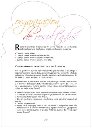 14
ealizado el análisis de contenido del cuento y sacadas las conclusiones
podemos hacer una clasificación estableciendo cuatro categorías:
Cuentos coeducativos.
Cuentos con un nivel de sexismo escaso.
Cuentos con un nivel de sexismo intermedio.
Cuentos con un nivel de sexismo muy alto.
Cuentos con nivel de sexismo intermedio o escaso
Con los que tienen algunos elementos sexistas y/o violentos, la estrategia a
seguir sería cambiar algunos de sus contenidos, por ejemplo cambiar los adjetivos
del cuento, si la princesa además de dulce es valiente y el príncipe además de
luchador es culto y sensible… la «cosa cambia».
Otra alternativa es ofrecer otros atributos a los personajes, cambiar las situaciones
y el desenlace de la acción. Naturalmente escucharemos aquello de, «Seño, así
no es», pero podemos invitar a los niños y niñas a jugar cambiando los cuentos,
¿cómo nos gustaría que fueran?
Podemos reinventar una de las escenas eliminando el sesgo sexista o violento.
Dramatizar escenas cambiando los personajes femeninos por los masculinos.
Terminar las historias con otros finales.
Dibujar, modelar… representar en definitiva cómo les hubiera gustado el
cuento.
Cambiar los personajes.
Juegos con el lenguaje y técnicas para desarrollar la imaginación y fantasía
de Gianni Rodari (Gramática de la fantasía): hipótesis fantásticas (¿qué pasaría
si…?); juego con los cuentos (equivocar historias, cuentos del revés); ¿qué
sucede después?
de resultados
organizacion
R
 