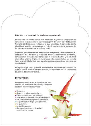 15
Cuentos con un nivel de sexismo muy elevado
En todo caso, los cuentos con un nivel de sexismo muy elevado sólo pueden ser
contados en niveles educativos superiores (a partir del tercer ciclo de Educación
Primaria) dónde se pueda realizar en el aula un análisis de contenido, con la
plantilla de análisis, y promoviendo la reflexión conjunta del grupo sobre de
los roles y estereotipos que se reflejan en él.
Lo primero que tendremos que pensar es lo aconsejable de contar estos cuentos.
Después de esta reflexión y en el caso de que la decisión sea afirmativa,
consideramos imprescindible contar con el nivel madurativo y la edad del
alumnado a quien va dirigido, de manera que estas características nos permita
hacer una actividad crítica para que el grupo sea consciente de los mensajes
que contiene.
En segundo lugar habrá que tener en cuenta que los valores que transmite un
cuento, con un nivel de sexismo elevado, no coinciden con las Finalidades
Educativas de cualquier centro.
ESTRATEGIAS
Proponemos realizar una actividad grupal para
analizar sus personajes masculinos y femeninos
desde los parámetros siguientes:
El número.
Quién es el o la protagonista.
Cómo son descritos, sus atributos.
Si se les atribuye algún tipo de parentesco.
Sus características cognitivas y emotivas.
Lo que hacen (trabajos y ocupaciones).
Lo que dicen.
Lo que les sucede.
Qué papel tienen en el desenlace,
en el final del cuento.
 