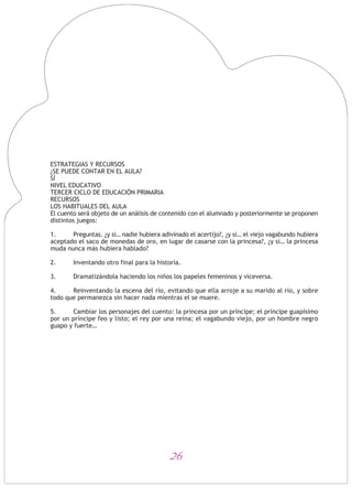 26
ESTRATEGIAS Y RECURSOS
¿SE PUEDE CONTAR EN EL AULA?
SÍ
NIVEL EDUCATIVO
TERCER CICLO DE EDUCACIÓN PRIMARIA
RECURSOS
LOS HABITUALES DEL AULA
El cuento será objeto de un análisis de contenido con el alumnado y posteriormente se proponen
distintos juegos:
1. Preguntas. ¿y si… nadie hubiera adivinado el acertijo?, ¿y si… el viejo vagabundo hubiera
aceptado el saco de monedas de oro, en lugar de casarse con la princesa?, ¿y si… la princesa
muda nunca más hubiera hablado?
2. Inventando otro final para la historia.
3. Dramatizándola haciendo los niños los papeles femeninos y viceversa.
4. Reinventando la escena del río, evitando que ella arroje a su marido al río, y sobre
todo que permanezca sin hacer nada mientras el se muere.
5. Cambiar los personajes del cuento: la princesa por un príncipe; el príncipe guapísimo
por un príncipe feo y listo; el rey por una reina; el vagabundo viejo, por un hombre negro
guapo y fuerte…
 