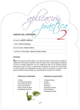 27
2
practica
aplicacion
ANÁLISIS DEL CONTENIDO
Cuento: ¡ADIÓS, ABUELA!
Autor: Mercè Company
Ilustraciones: Horacio Elena
Editorial: Timun Mas. Colección Santi y Nona
RESUMEN
Algo raro pasa en casa de Nona, una niña de cuatro o cinco años. Su padre le
explica con cariño que su abuela se está muriendo. Nona, preocupada le pregunta
a Santi su amigo imaginario (un ser imaginario que en los dibujos parece
asexuado), que le invita a un paseo por el pasado en el que van recorriendo
el ciclo vital de los antepasados de Nona. Entre el cariño de su padre y este
paseo fantástico Nona acepta con naturalidad la muerte de su abuela.
PERSONAJES FEMENINOS
1 Nona
2 La abuela de Nona
3 La mamá de Nona
4 Una tía de Nona
5 Una prima de Nona
6 Bisabuela de Nona
PERSONAJES MASCULINOS
1 Papá de Nona
2 Santi
3 Primo 1
4 Primo 2
5 Abuelo de Nona
6 Tío de Nona
7 Bisabuelo Antón
 