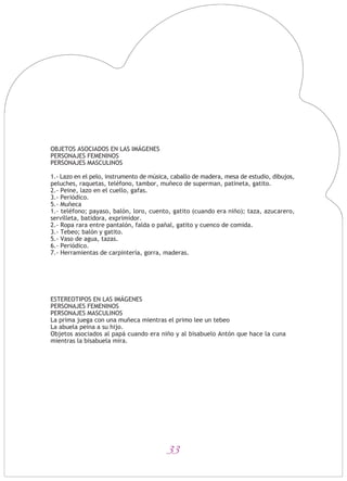 33
OBJETOS ASOCIADOS EN LAS IMÁGENES
PERSONAJES FEMENINOS
PERSONAJES MASCULINOS
1.- Lazo en el pelo, instrumento de música, caballo de madera, mesa de estudio, dibujos,
peluches, raquetas, teléfono, tambor, muñeco de superman, patineta, gatito.
2.- Peine, lazo en el cuello, gafas.
3.- Periódico.
5.- Muñeca
1.- teléfono; payaso, balón, loro, cuento, gatito (cuando era niño); taza, azucarero,
servilleta, batidora, exprimidor.
2.- Ropa rara entre pantalón, falda o pañal, gatito y cuenco de comida.
3.- Tebeo; balón y gatito.
5.- Vaso de agua, tazas.
6.- Periódico.
7.- Herramientas de carpintería, gorra, maderas.
ESTEREOTIPOS EN LAS IMÁGENES
PERSONAJES FEMENINOS
PERSONAJES MASCULINOS
La prima juega con una muñeca mientras el primo lee un tebeo
La abuela peina a su hijo.
Objetos asociados al papá cuando era niño y al bisabuelo Antón que hace la cuna
mientras la bisabuela mira.
 