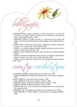 35
BRONWYN DAVIES, Sapos y culebras (y cuentos feministas). Los niños de
preescolar y el género, Madrid, Cátedra, Univ. de Valencia, Instituto de la
Mujer, Colección Feminismos. 1994.
DOMINGUEZ GARCÍA, B. Hadas y brujas. La reescritura de los cuentos de
hadas, en Escritoras contemporáneas en lengua inglesa, Universidad de Huelva.
1999.
GARCÍA-LAGO, V. Educamos en prejuicios o educamos en valores. Educación
y Futuro nº 7, octubre, (pp. 63-73), Madrid. 2002.
TURÍN, A. Los cuentos siguen contando. Algunas reflexiones sobre los este-
reotipos, Horas y Horas, Madrid. 1995.
VARIAS, Cuentos infantiles y Proyecto Jugar sin barreras, Fundación FASAD,
Oviedo.
VARIAS, Las mujeres protagonistas de los cuentos, en Cuadernos de literatura
infantil y juvenil, 156, enero, (pp. 44-48), Barcelona. 2003.
VARIAS, Cuentos infantiles, alas abiertas: con equidad e igualdad. Panamá.
CEFA, 1999.
ALCÁNTARA, RICARDO, ¿Quién ayuda en casa? Edelvives. 1994.
ALONSO, FERNANDO, El hombrecito vestido de gris y otros cuentos. Alfaguara.
1983.
COLE, BARBETTE, La princesa listilla. Destino. 1995.
COLE, BARBETTE, El príncipe ceniciento. Destino. 1988.
DANZIGER, PAULA, ¿Seguiremos siendo amigos? Alfaguara. 1994.
DUMONT, VIRGINIE, Federico y Federica. Lumen. 1999.
GARCÍA GAGO, A. M., Lucía no teme a la oscuridad y Camino con dos bastones
Ed. Llibros del Pexe.
MANRIQUE, ANA, Los fantásticos mundos de Lucía. Ediciones Tao. 2002.
ALMA FLOR ADA y F. ISABEL VAMPOY, Una semilla de luz. Alfaguara/UNICEF.
2002.
cuentos coeducativos
bibligrafia
 