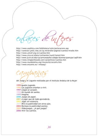 36
http://www.analitica.com/bitblioteca/tulio/portocarrero.asp
http://centros1.pntic.mec.es/cp.miralvalle/paginas/cuentos/mvalle.htm
http://www.unicef.org.co/cuentos.htm
http://www.cica.es/aliens/revfuentes/num2/tema3.htm
http://www.jccm.es/edu/cp/princesasofia/colegio/alumnos/granujas/cap9.htm
http://www.minglanillaweb.com/canalchicos/cuentos.htm
http://www.mundolatino.org/rinconcito/arcoiris.htm
http://www.encomix.es/~milaoay/
del Juego y el Juguete realizadas por el Instituto Andaluz de la Mujer
1995 Iguales jugando.
1996 Los juguetes enseñan a vivir.
1997 Llegan al corazón.
1998 Un mundo de sueños.
1999 Imagina.
2000 Juegos de papel.
2001 A jugar que de todo aprenderás.
2002 Jugar sin violencia.
2003 Mira la publicidad con otros ojos.
2004 Rechaza la publicidad sexista.
2005 Videojuegos… ¿A qué juegas?
2006 Vivir los cuentos.
campanas
enlaces de interes
 