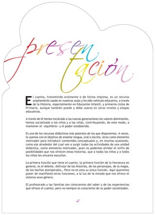 presen
tacion
l cuento, transmitido oralmente o de forma impresa, es un recurso
ampliamente usado en nuestras aulas y ha sido vehículo educativo, a través
de la Historia, especialmente en Educación Infantil, y primeros ciclos de
Primaria, aunque también puede y debe usarse en otros niveles y etapas
educativas.
A través de él hemos inculcado a las nuevas generaciones los valores dominantes,
hemos socializado a los niños y a las niñas, contribuyendo, de este modo, a
mantener el «equilibrio» y el poder establecido.
Es uno de los recursos didácticos más potentes de los que disponemos. A veces,
lo usamos con el objetivo de enseñar lengua, oral o escrita, otras como elemento
motivador para introducir contenidos conceptuales y, en muchas ocasiones,
como eje alrededor del cual van a surgir todas las actividades de una unidad
didáctica, como elemento motivador, pues no podemos olvidar el sinfín de
posibilidades que nos ofrecen estas historias, que a todas las niñas y a todos
los niños les encanta escuchar.
La primera función que tiene el cuento, la primera función de la literatura en
general, es el deleite, disfrutar de las historias, de los personajes, de la magia,
de los hechos atemporales… Pero no es esta su única función. Aquí queremos
poner de manifiesto otras funciones, a la luz de la mirada que nos ofrece el
sistema sexo-género.
El profesorado y las familias son conscientes del saber y de las experiencias
que ofrece el cuento, pero no siempre es consciente de su poder socializador.
E
4
 
