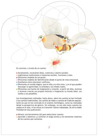 En concreto, a través de un cuento:
Socializamos, inculcamos ideas, creencias y valores sociales.
Legitimamos instituciones o instancias sociales, funciones y roles.
Ofrecemos modelos de actuación.
Ofrecemos modelos de identificación desde el punto de vista emocional.
Enseñamos cómo solucionar conflictos.
Ofrecemos un mundo mágico, que el niño y la niña viven, y en el que pueden
descargar la agresividad, la ansiedad y los miedos reales.
Ofrecemos una fuente de imaginación y creación. A partir de ellos, alumnas
y alumnos crearán sus propias historias e imaginarán su mundo ideal, sus
sueños y sus pesadillas.
Las investigaciones realizadas, hasta ahora, sobre los cuentos se han limitado
a los cuentos tradicionales, los cuentos de hadas o cuentos de tradición popular,
tanto las que se han centrado en el análisis morfológico, como las realizadas
desde la perspectiva de género. Sin embargo, no son sólo estos cuentos los
usados en el aula, ni los únicos en transmitir valores indeseados. De ahí la doble
finalidad de esta publicación:
Ofrecer una herramienta útil para seleccionar cuentos.
Aprender a detectar y a eliminar el sesgo sexista y los elementos violentos
de los cuentos que contamos.
5
 